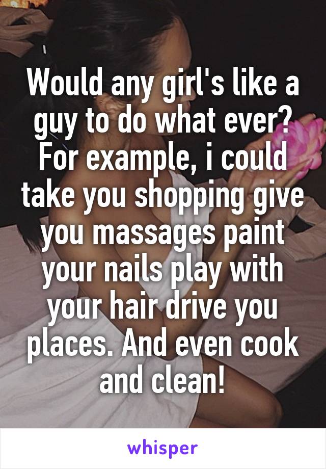 Would any girl's like a guy to do what ever? For example, i could take you shopping give you massages paint your nails play with your hair drive you places. And even cook and clean!