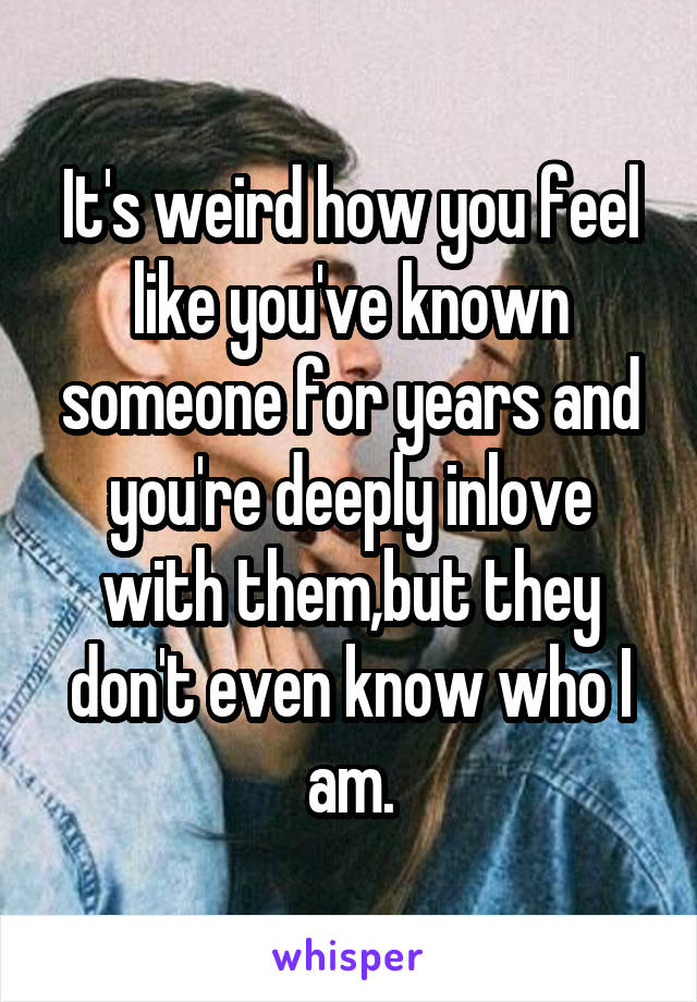 It's weird how you feel like you've known someone for years and you're deeply inlove with them,but they don't even know who I am.