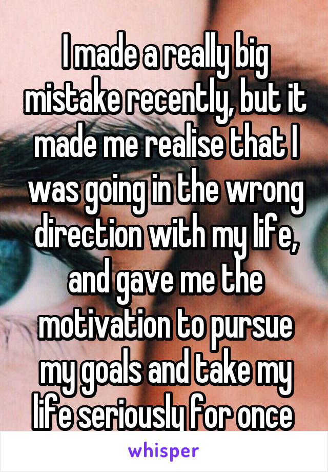I made a really big mistake recently, but it made me realise that I was going in the wrong direction with my life, and gave me the motivation to pursue my goals and take my life seriously for once 