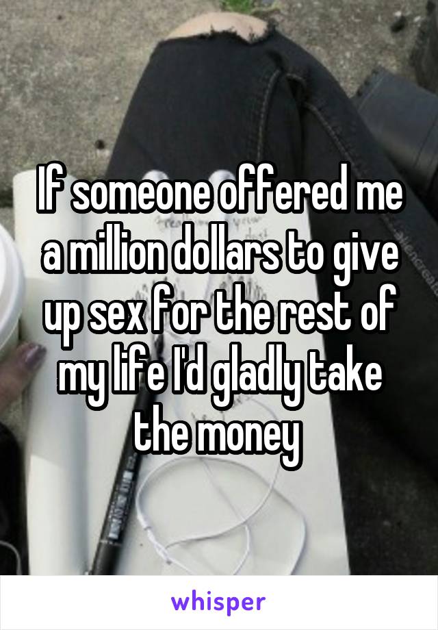 If someone offered me a million dollars to give up sex for the rest of my life I'd gladly take the money 