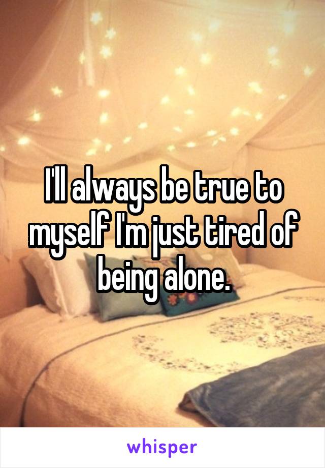 I'll always be true to myself I'm just tired of being alone.