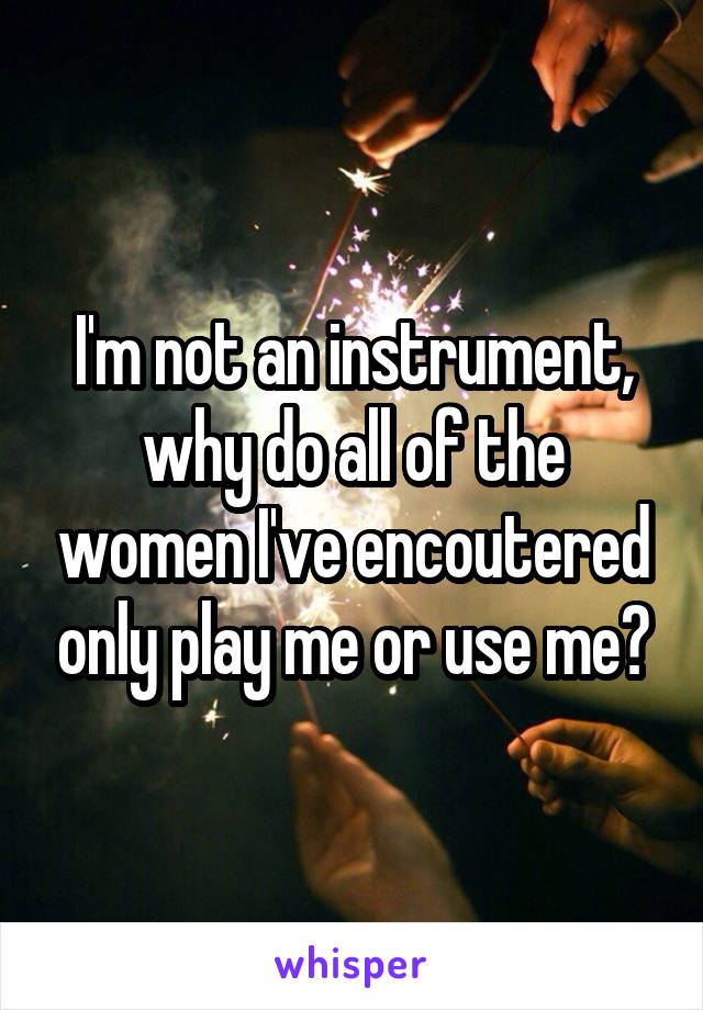 I'm not an instrument, why do all of the women I've encoutered only play me or use me?