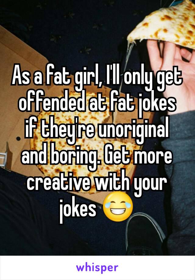 As a fat girl, I'll only get offended at fat jokes if they're unoriginal and boring. Get more creative with your jokes 😂