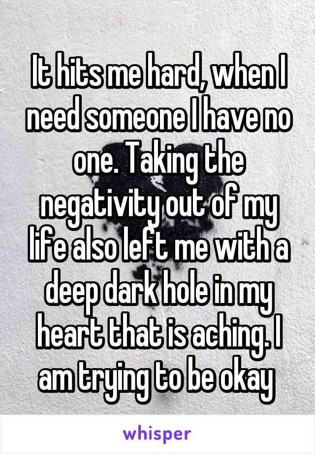 It hits me hard, when I need someone I have no one. Taking the negativity out of my life also left me with a deep dark hole in my heart that is aching. I am trying to be okay 