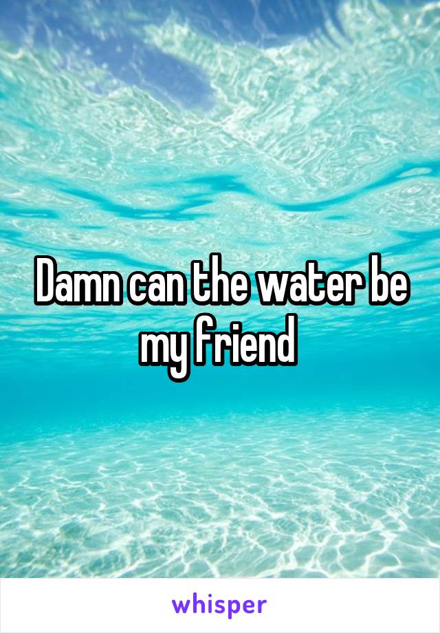 Damn can the water be my friend 