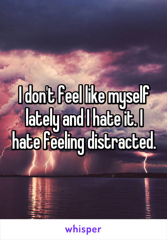 I don't feel like myself lately and I hate it. I hate feeling distracted.