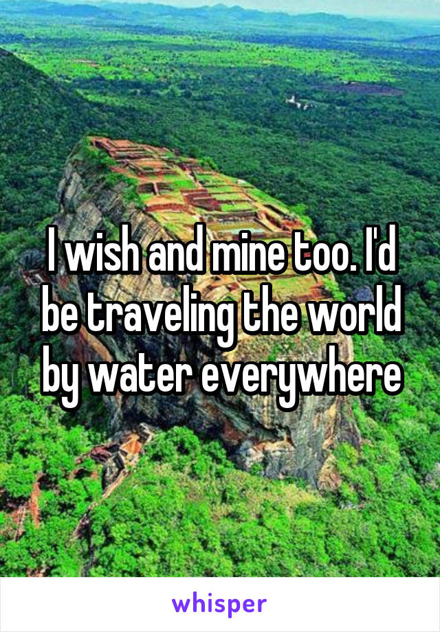 I wish and mine too. I'd be traveling the world by water everywhere