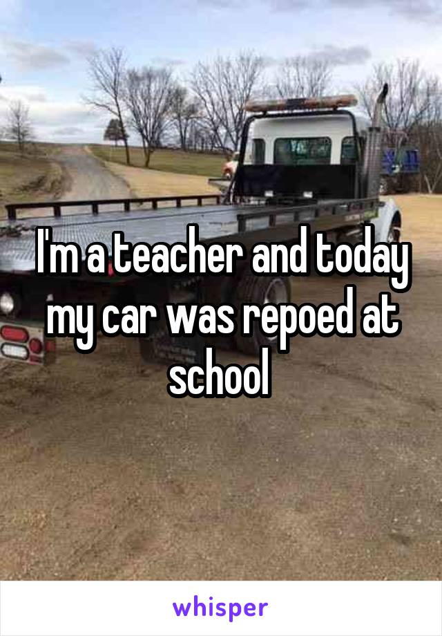 I'm a teacher and today my car was repoed at school 