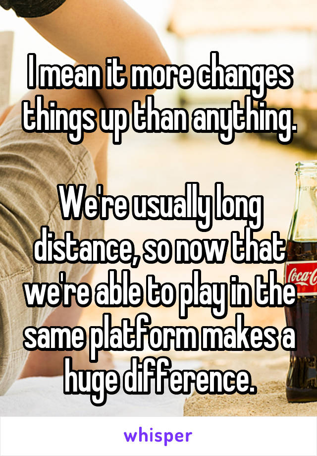 I mean it more changes things up than anything. 
We're usually long distance, so now that we're able to play in the same platform makes a huge difference.