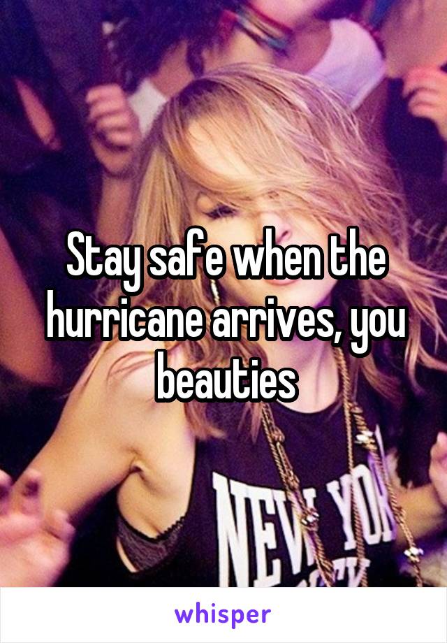 Stay safe when the hurricane arrives, you beauties