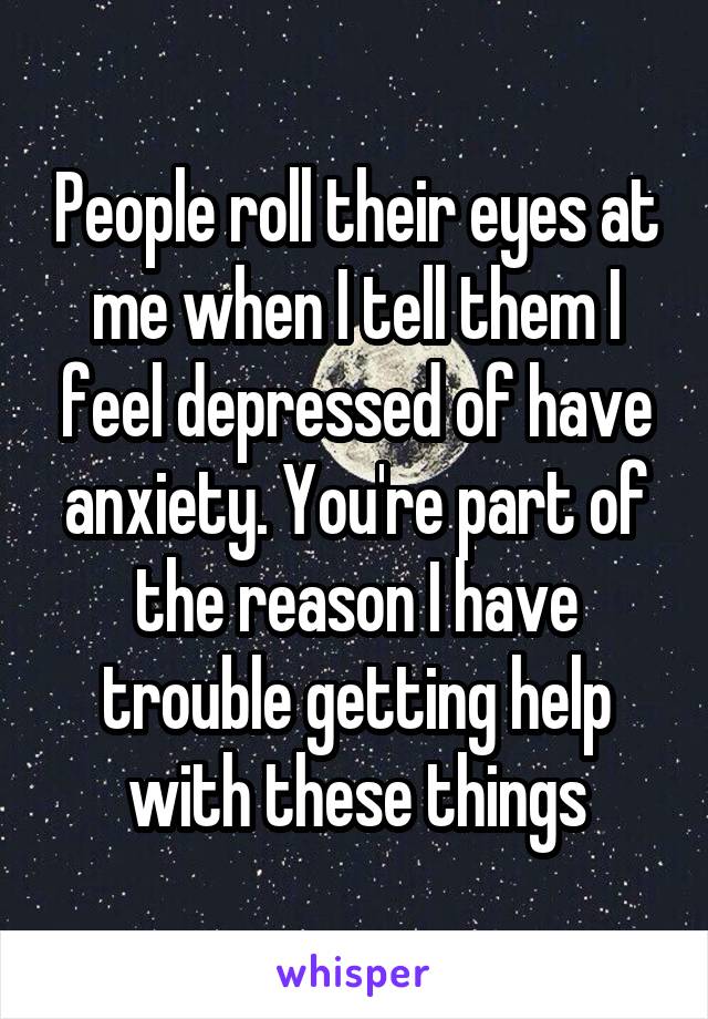 People roll their eyes at me when I tell them I feel depressed of have anxiety. You're part of the reason I have trouble getting help with these things