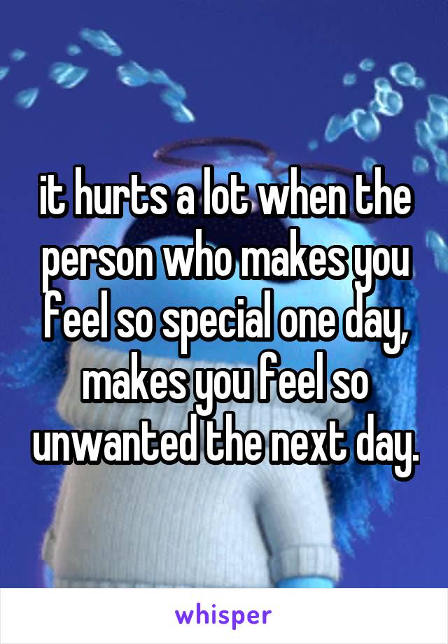 it hurts a lot when the person who makes you feel so special one day, makes you feel so unwanted the next day.