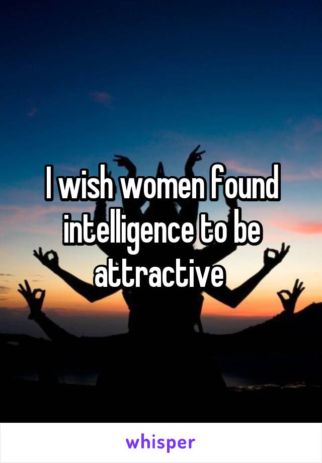 I wish women found intelligence to be attractive 