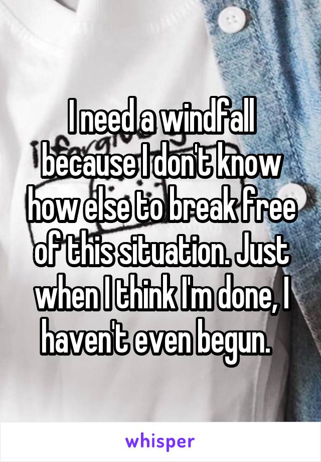 I need a windfall because I don't know how else to break free of this situation. Just when I think I'm done, I haven't even begun.  