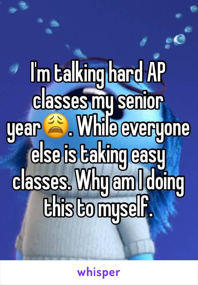 I'm talking hard AP classes my senior year😩. While everyone else is taking easy classes. Why am I doing this to myself. 