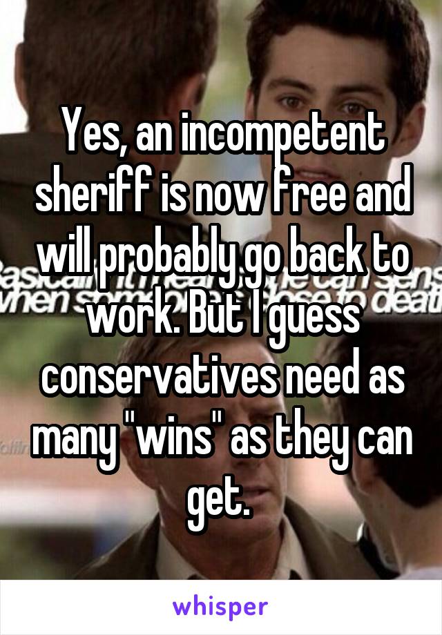 Yes, an incompetent sheriff is now free and will probably go back to work. But I guess conservatives need as many "wins" as they can get. 