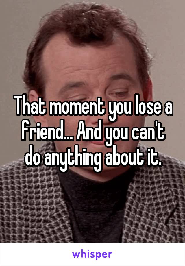 That moment you lose a friend... And you can't do anything about it.