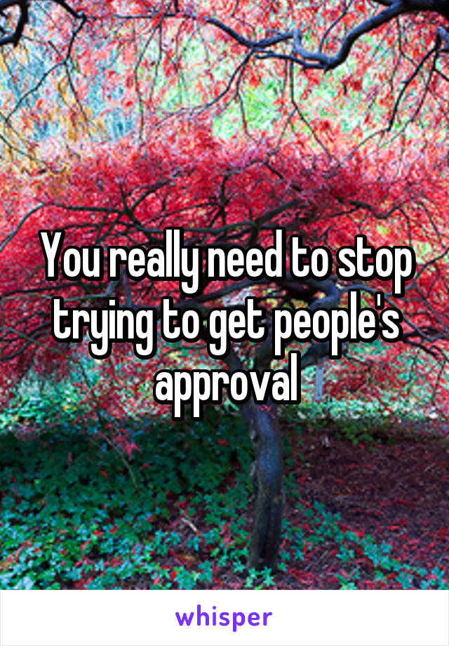 You really need to stop trying to get people's approval