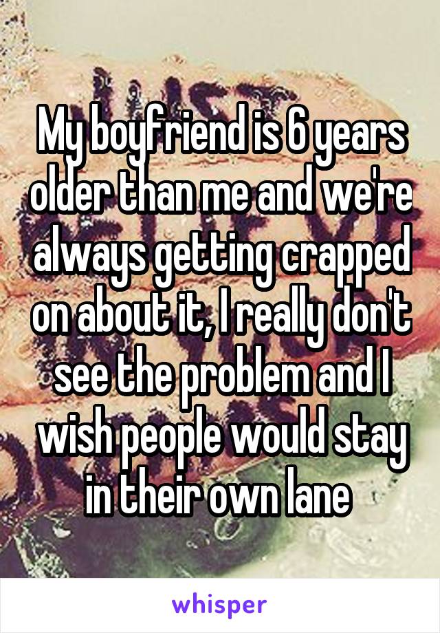 My boyfriend is 6 years older than me and we're always getting crapped on about it, I really don't see the problem and I wish people would stay in their own lane 