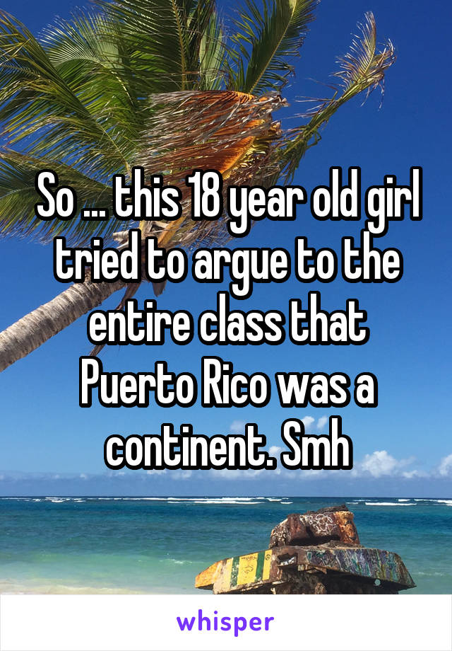 So ... this 18 year old girl tried to argue to the entire class that Puerto Rico was a continent. Smh