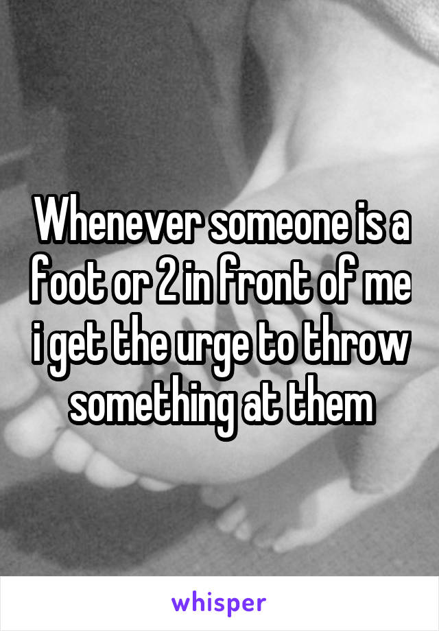 Whenever someone is a foot or 2 in front of me i get the urge to throw something at them
