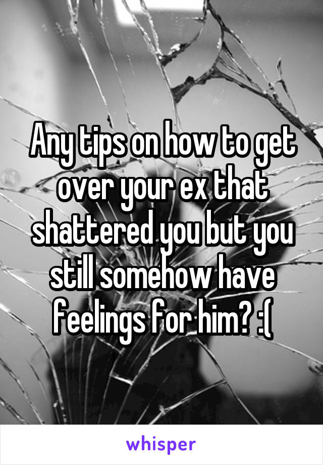 Any tips on how to get over your ex that shattered you but you still somehow have feelings for him? :(