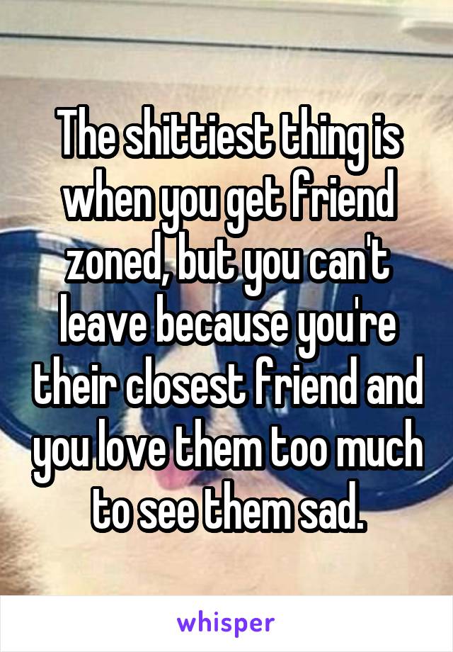 The shittiest thing is when you get friend zoned, but you can't leave because you're their closest friend and you love them too much to see them sad.