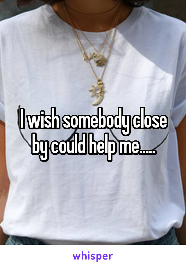 I wish somebody close by could help me.....