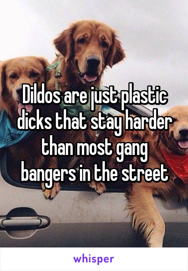 Dildos are just plastic dicks that stay harder than most gang bangers in the street