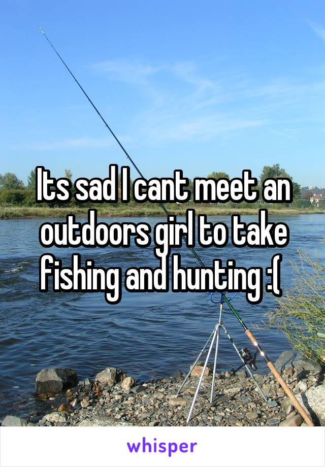 Its sad I cant meet an outdoors girl to take fishing and hunting :( 