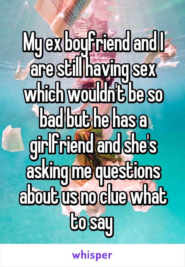 My ex boyfriend and I are still having sex which wouldn't be so bad but he has a girlfriend and she's asking me questions about us no clue what to say 