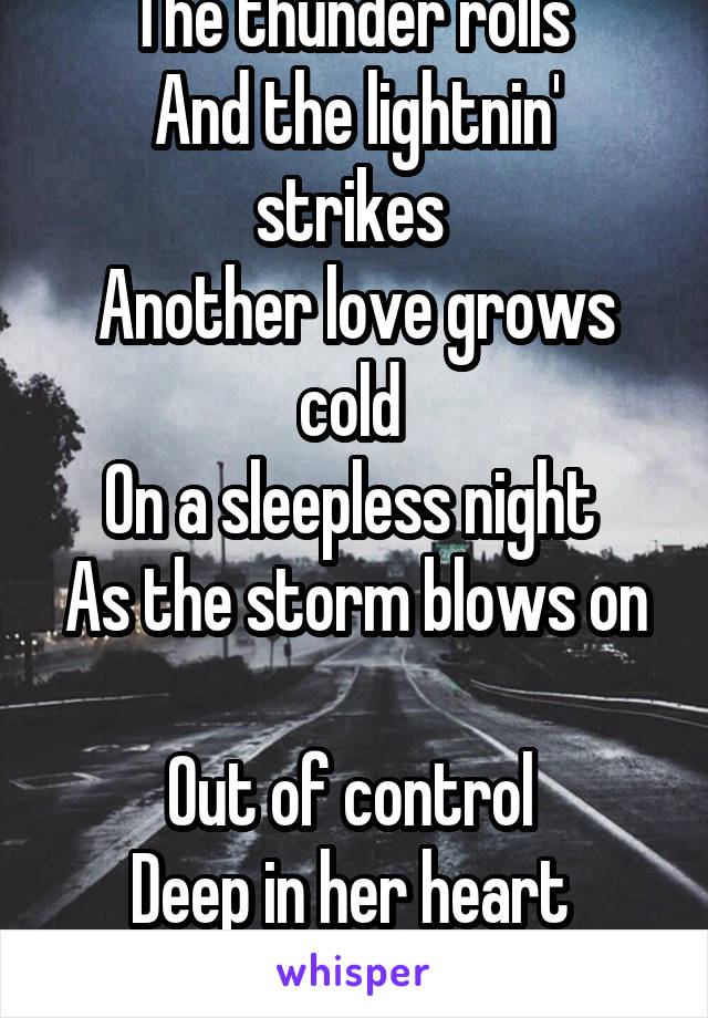 The thunder rolls 
And the lightnin' strikes 
Another love grows cold 
On a sleepless night 
As the storm blows on 
Out of control 
Deep in her heart 
The thunder rolls 