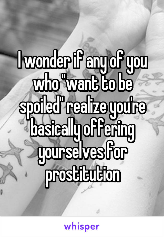 I wonder if any of you who "want to be spoiled" realize you're basically offering yourselves for prostitution