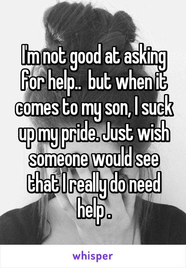 I'm not good at asking for help..  but when it comes to my son, I suck up my pride. Just wish someone would see that I really do need help .