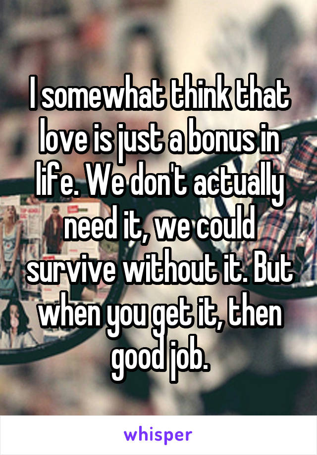 I somewhat think that love is just a bonus in life. We don't actually need it, we could survive without it. But when you get it, then good job.