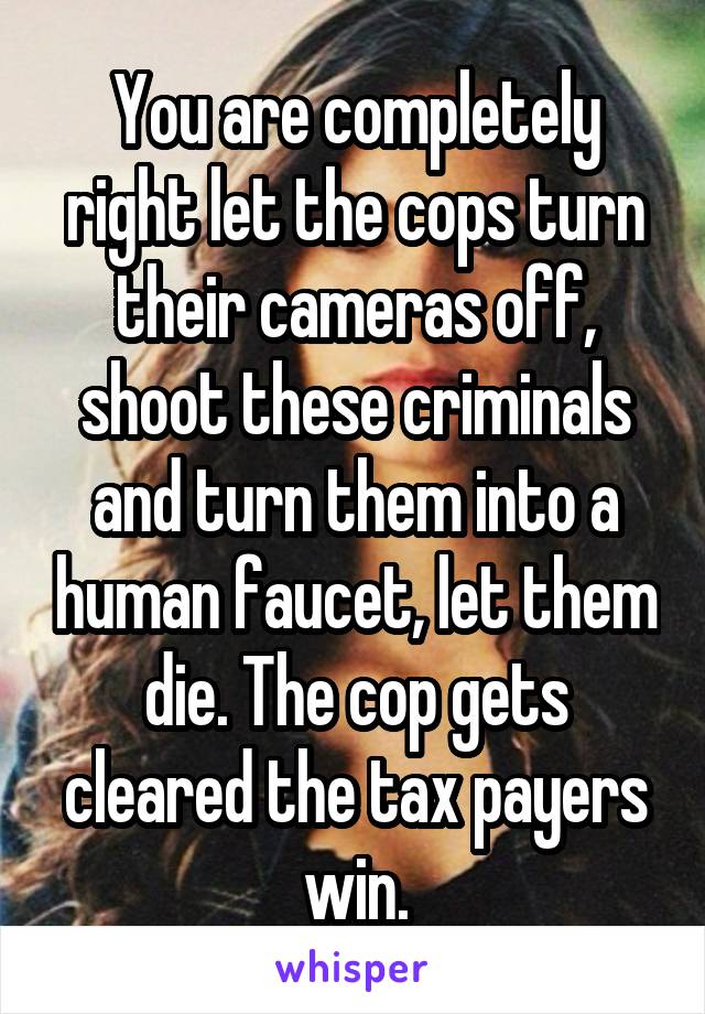 You are completely right let the cops turn their cameras off, shoot these criminals and turn them into a human faucet, let them die. The cop gets cleared the tax payers win.