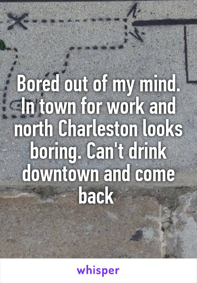 Bored out of my mind. In town for work and north Charleston looks boring. Can't drink downtown and come back 