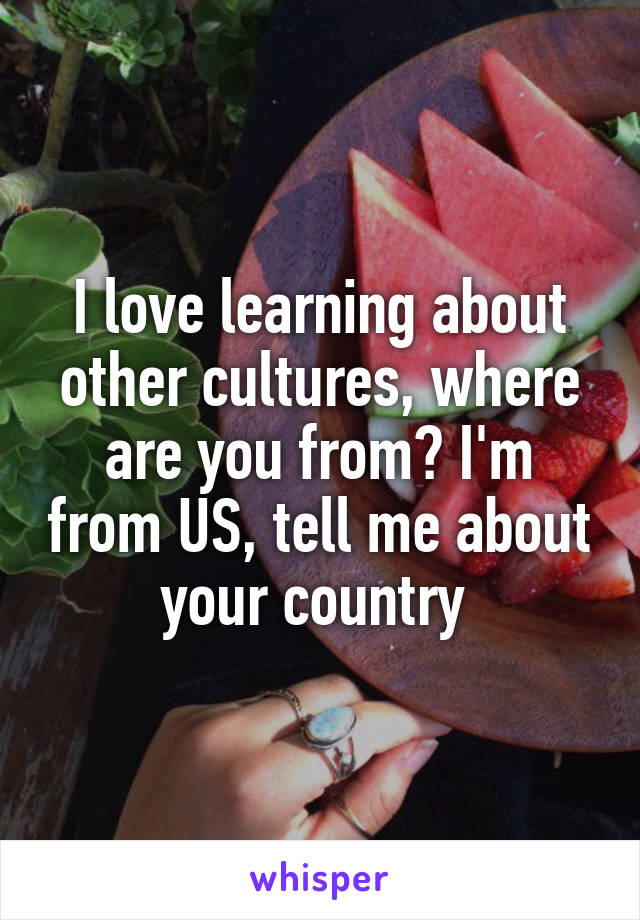 I love learning about other cultures, where are you from? I'm from US, tell me about your country 