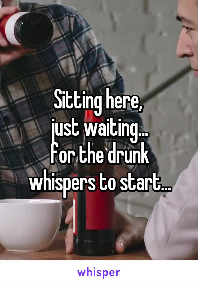 Sitting here, 
just waiting...
for the drunk whispers to start...