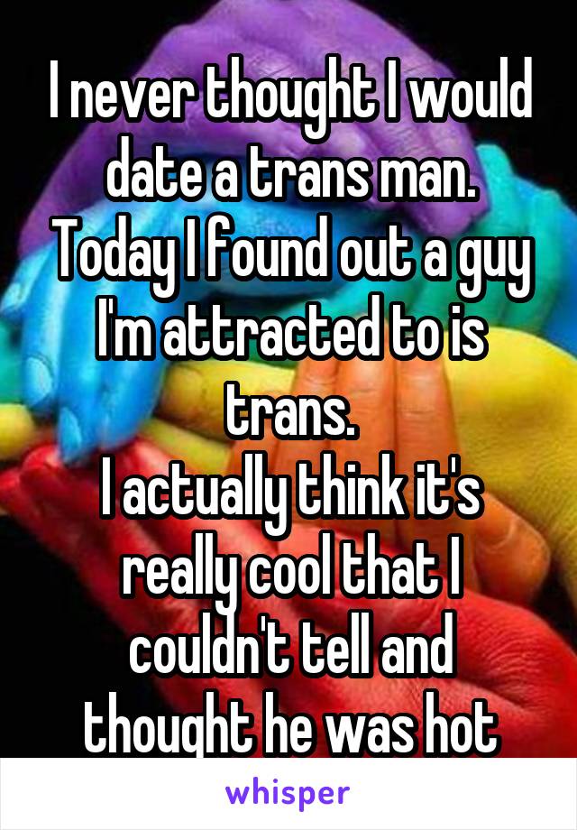 I never thought I would date a trans man.
Today I found out a guy I'm attracted to is trans.
I actually think it's really cool that I couldn't tell and thought he was hot