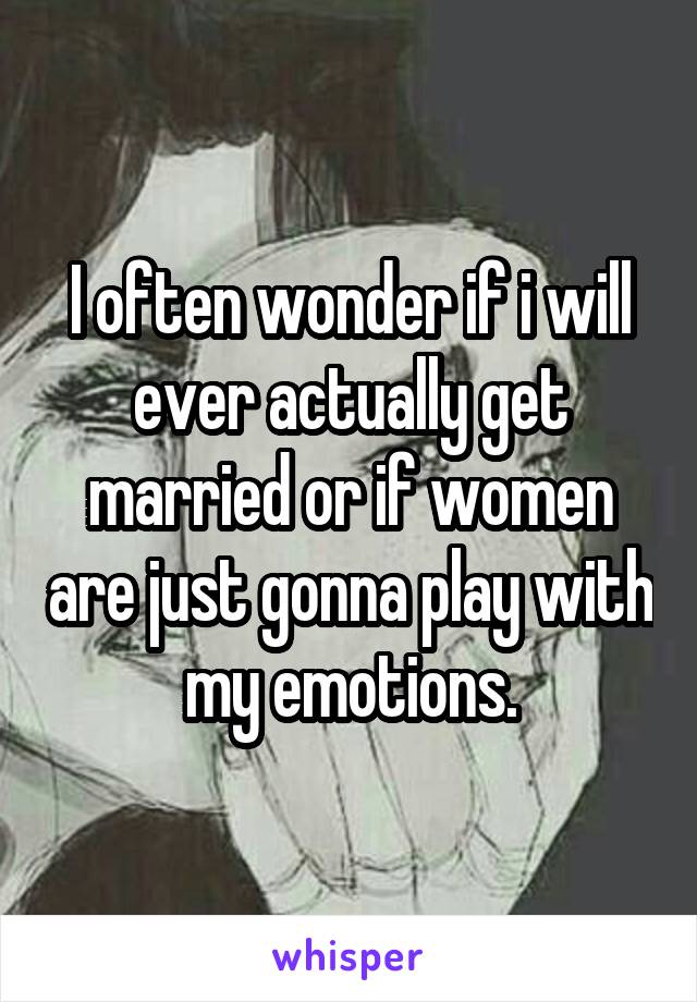 I often wonder if i will ever actually get married or if women are just gonna play with my emotions.