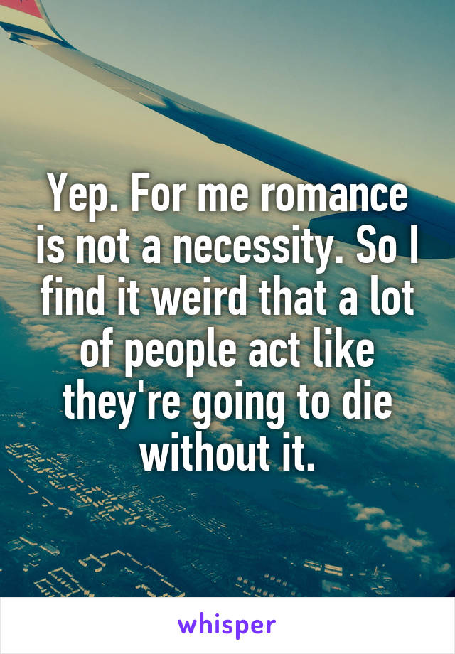 Yep. For me romance is not a necessity. So I find it weird that a lot of people act like they're going to die without it.