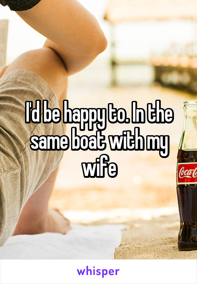 I'd be happy to. In the same boat with my wife