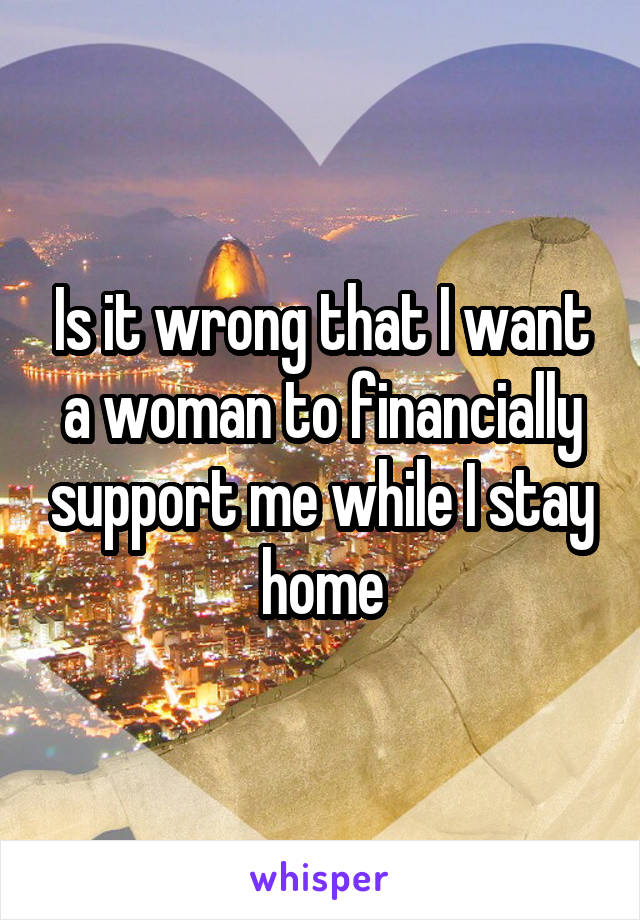 Is it wrong that I want a woman to financially support me while I stay home