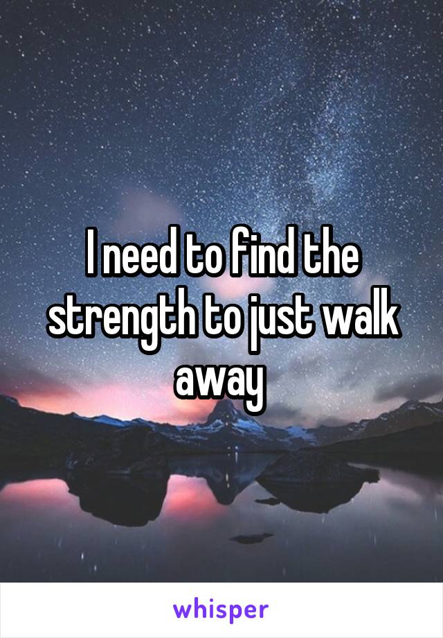 I need to find the strength to just walk away 