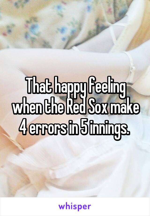 That happy feeling when the Red Sox make 4 errors in 5 innings. 