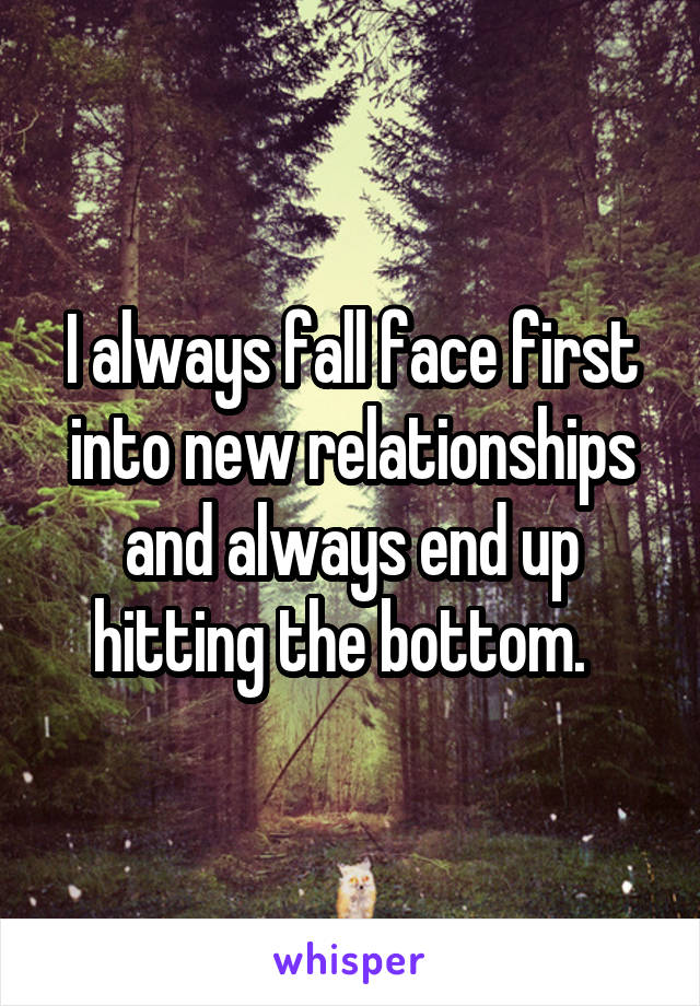 I always fall face first into new relationships and always end up hitting the bottom.  