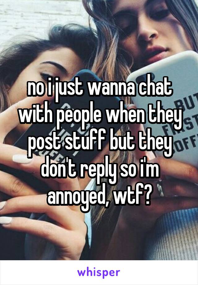 no i just wanna chat with people when they post stuff but they don't reply so i'm annoyed, wtf?