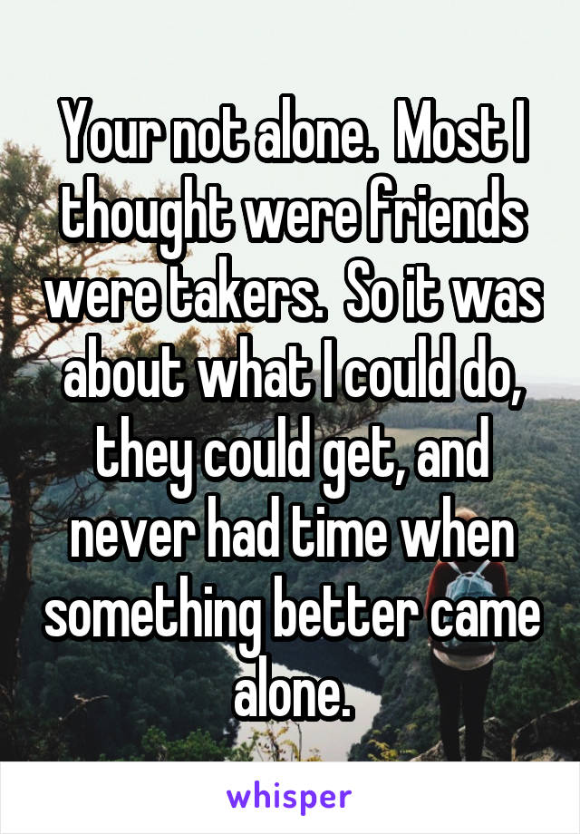 Your not alone.  Most I thought were friends were takers.  So it was about what I could do, they could get, and never had time when something better came alone.