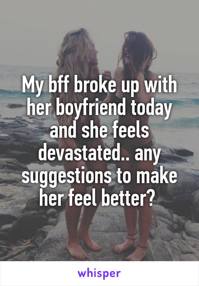 My bff broke up with her boyfriend today and she feels devastated.. any suggestions to make her feel better? 